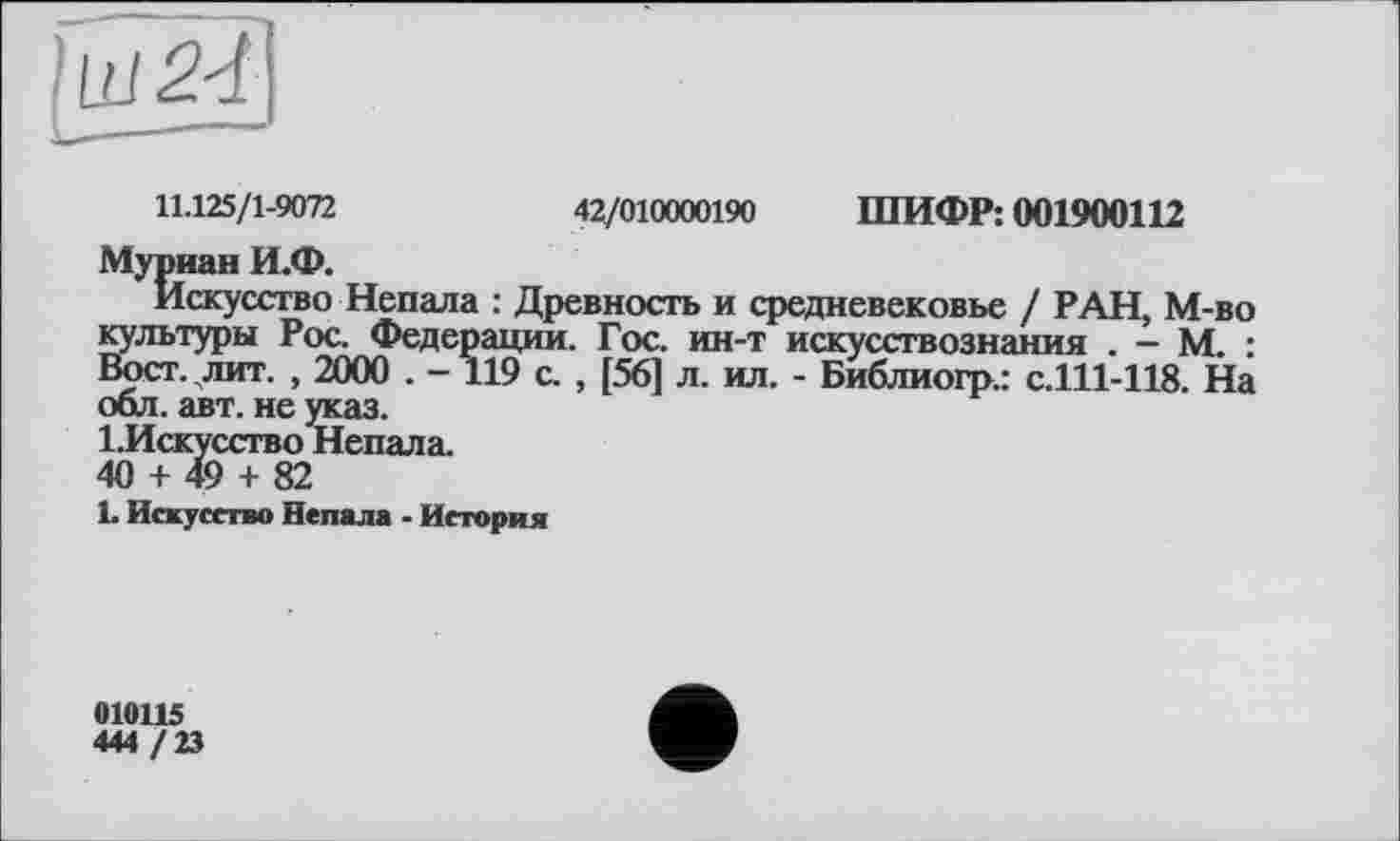 ﻿11.125/1-9072	42/010000190 ШИФР: 001900112
Муриан И.Ф.
Искусство Непала : Древность и средневековье / РАН, М-во культуры Рос. Федерации. Гос. ин-т искусствознания . - М. : Вост. лит. , 2000 . -119 с. , [56] л. ил. - Библиогр.: с.111-118. На оол. авт. не указ.
І.Искусство Непала.
40 + 49 + 82
L Искусство Непала - История
010115
444 / 23